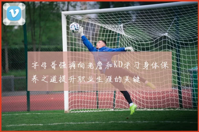 字母哥强调向老詹和KD学习身体保养之道提升职业生涯的关键