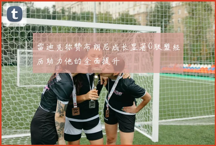 雷迪克称赞布朗尼成长显著G联盟经历助力他的全面提升