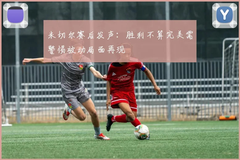 米切尔赛后发声：胜利不算完美需警惕被动局面再现