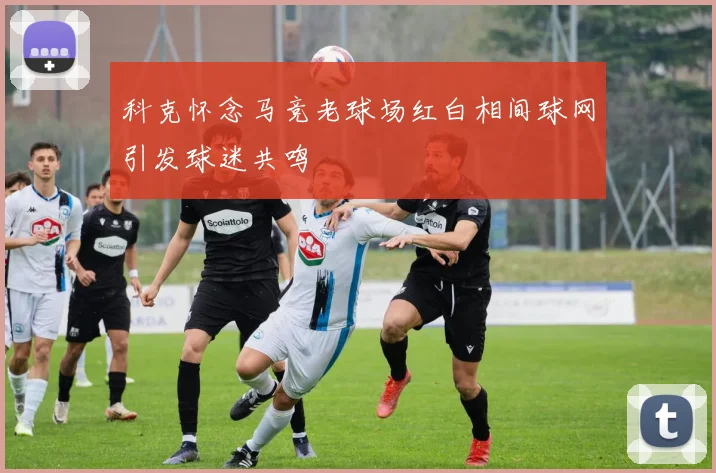 科克怀念马竞老球场红白相间球网引发球迷共鸣