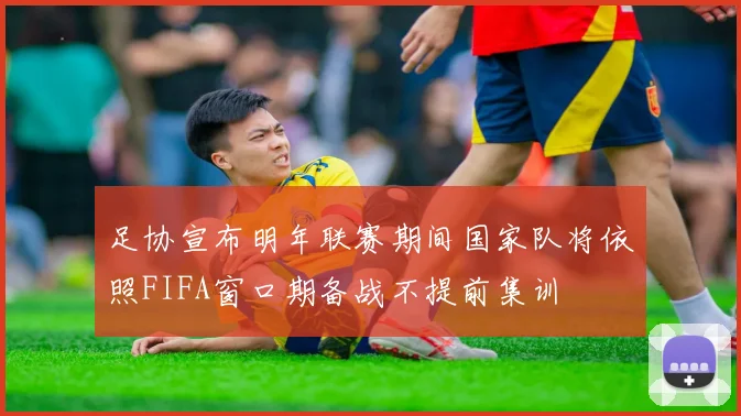 足协宣布明年联赛期间国家队将依照FIFA窗口期备战不提前集训