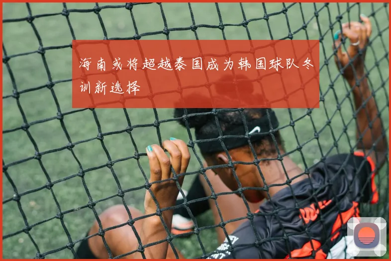 海南或将超越泰国成为韩国球队冬训新选择