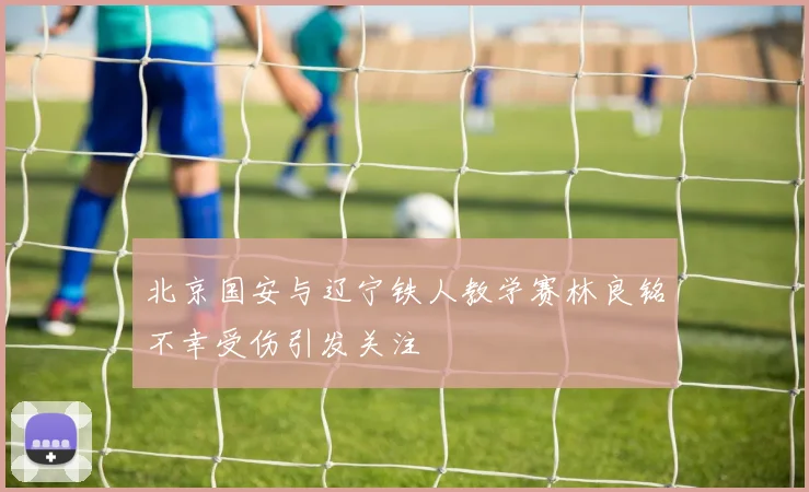北京国安与辽宁铁人教学赛林良铭不幸受伤引发关注