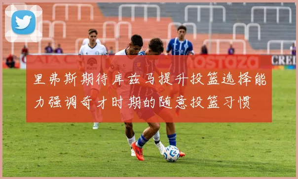 里弗斯期待库兹马提升投篮选择能力强调奇才时期的随意投篮习惯