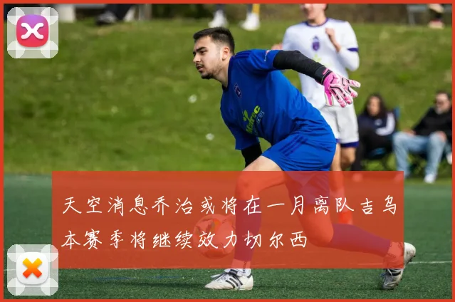 天空消息乔治或将在一月离队吉乌本赛季将继续效力切尔西