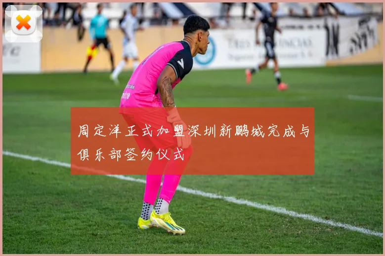 周定洋正式加盟深圳新鹏城完成与俱乐部签约仪式