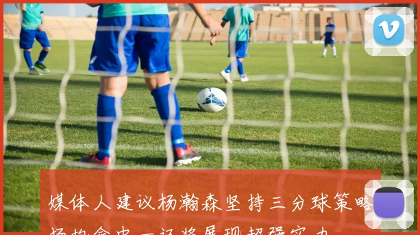 媒体人建议杨瀚森坚持三分球策略场均命中一记将展现超强实力