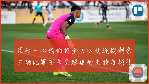 团结一心我们将全力以赴迎战剩余三场比赛不辜负球迷的支持与期待