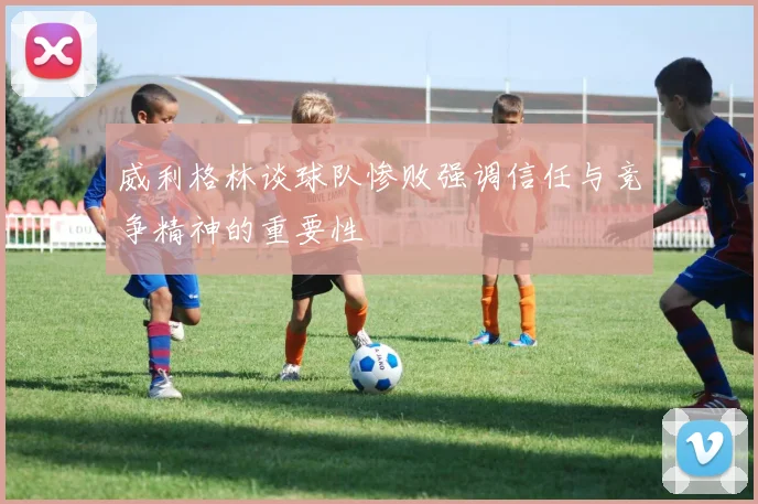 威利格林谈球队惨败强调信任与竞争精神的重要性