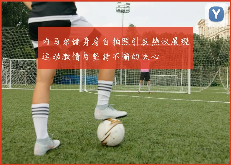 内马尔健身房自拍照引发热议展现运动激情与坚持不懈的决心