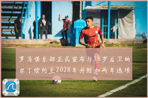 罗马俱乐部正式宣布与18岁后卫纳尔丁续约至2028年并附加两年选项