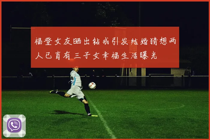 福登女友晒出钻戒引发结婚猜想两人已育有三子女幸福生活曝光