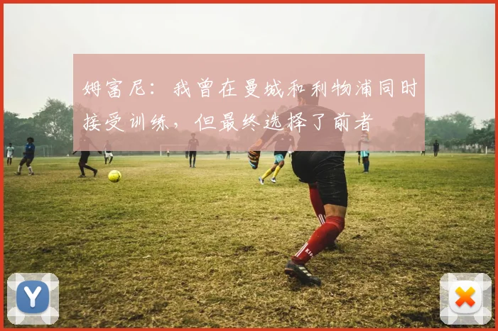 姆富尼：我曾在曼城和利物浦同时接受训练，但最终选择了前者