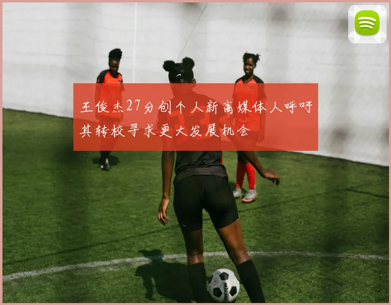 王俊杰27分创个人新高媒体人呼吁其转校寻求更大发展机会