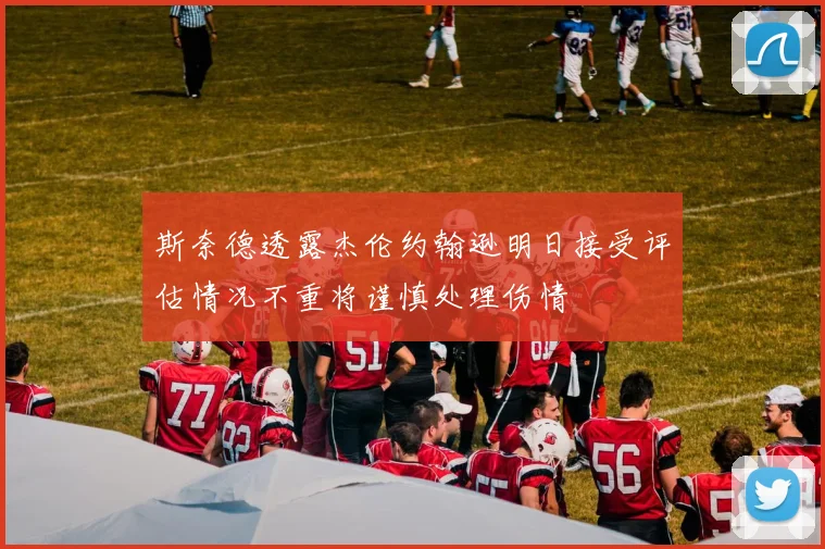 斯奈德透露杰伦约翰逊明日接受评估情况不重将谨慎处理伤情