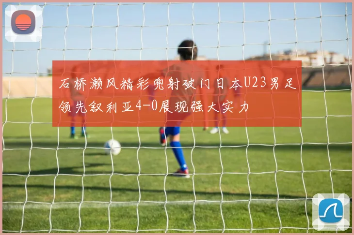 石桥濑风精彩兜射破门日本U23男足领先叙利亚4-0展现强大实力