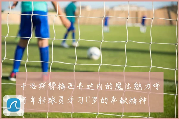 卡洛斯赞梅西齐达内的魔法魅力呼吁年轻球员学习C罗的奉献精神