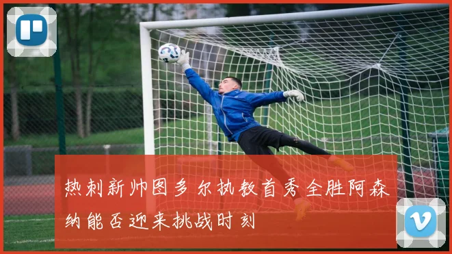 热刺新帅图多尔执教首秀全胜阿森纳能否迎来挑战时刻