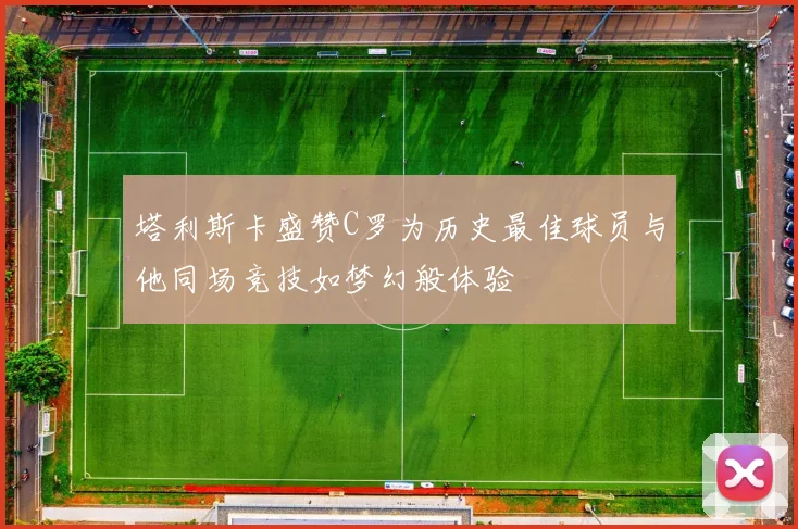 塔利斯卡盛赞C罗为历史最佳球员与他同场竞技如梦幻般体验