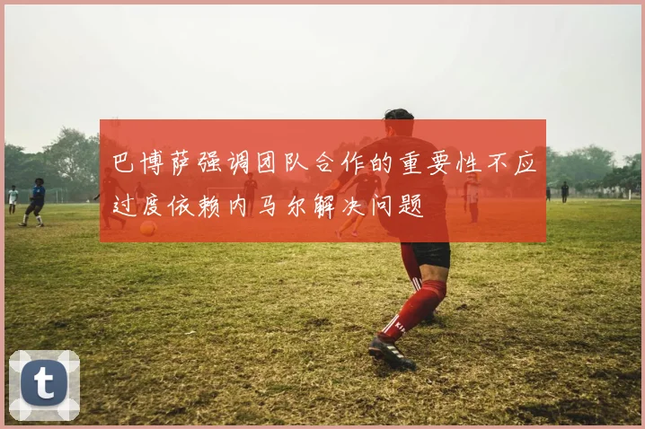 巴博萨强调团队合作的重要性不应过度依赖内马尔解决问题