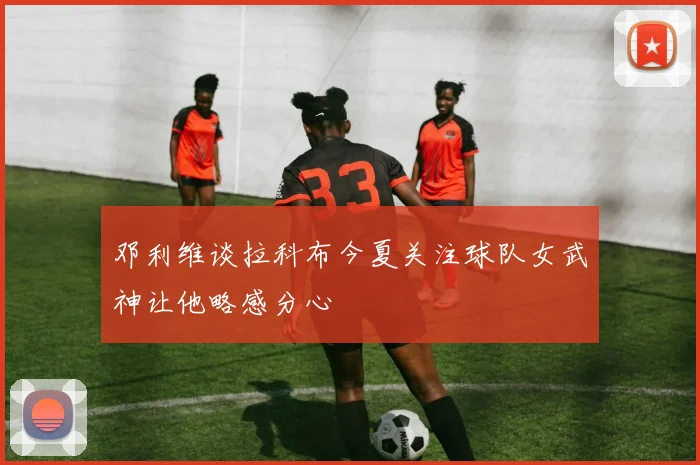 邓利维谈拉科布今夏关注球队女武神让他略感分心