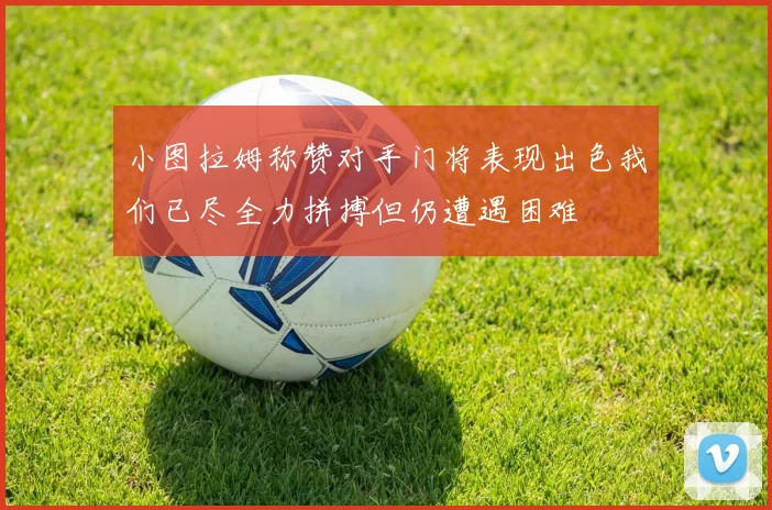 小图拉姆称赞对手门将表现出色我们已尽全力拼搏但仍遭遇困难