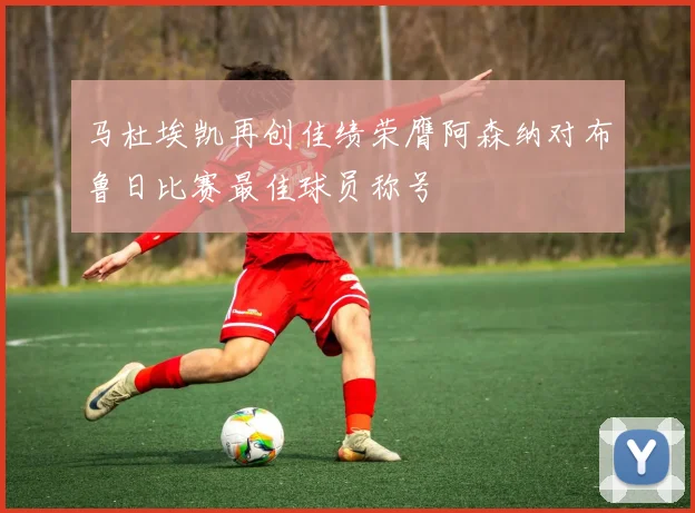 马杜埃凯再创佳绩荣膺阿森纳对布鲁日比赛最佳球员称号