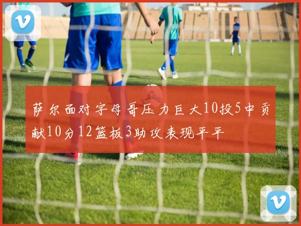 萨尔面对字母哥压力巨大10投5中贡献10分12篮板3助攻表现平平