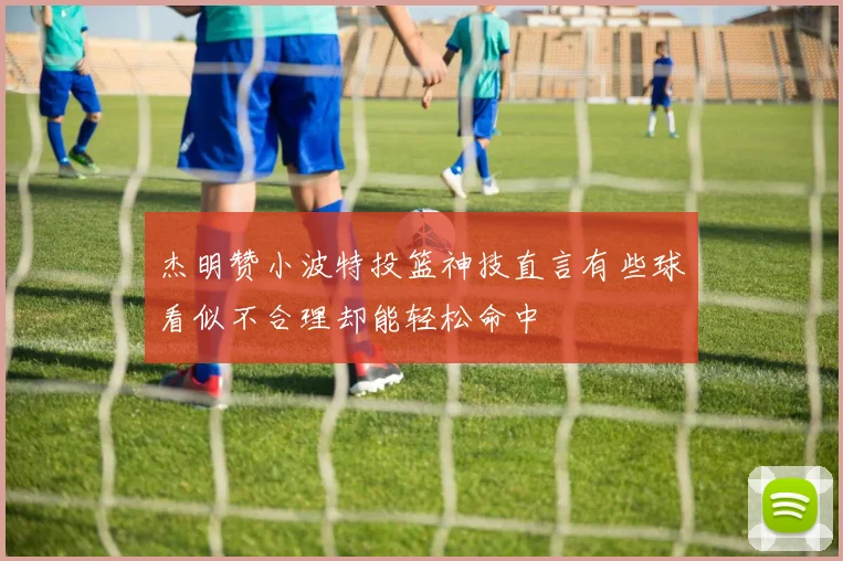 杰明赞小波特投篮神技直言有些球看似不合理却能轻松命中