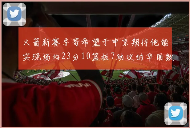 火箭新赛季寄希望于申京期待他能实现场均23分10篮板7助攻的华丽数据